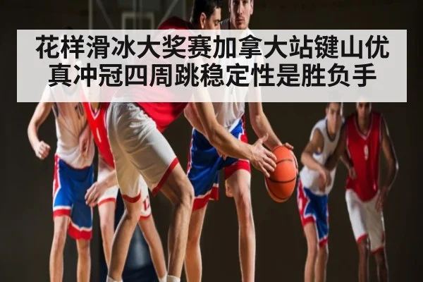 花样滑冰大奖赛加拿大站键山优真冲冠四周跳稳定性是胜负手
